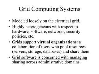 Grid Computing Systems
• Modeled loosely on the electrical grid.
• Highly heterogeneous with respect to
hardware, software, networks, security
policies, etc.
• Grids support virtual organizations: a
collaboration of users who pool resources
(servers, storage, databases) and share them
• Grid software is concerned with managing
sharing across administrative domains.
 