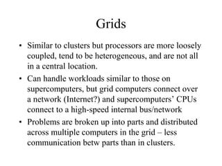 Grids
• Similar to clusters but processors are more loosely
coupled, tend to be heterogeneous, and are not all
in a central location.
• Can handle workloads similar to those on
supercomputers, but grid computers connect over
a network (Internet?) and supercomputers’ CPUs
connect to a high-speed internal bus/network
• Problems are broken up into parts and distributed
across multiple computers in the grid – less
communication betw parts than in clusters.
 