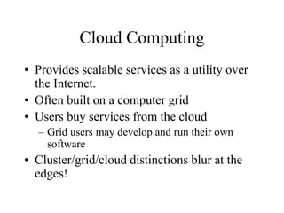 Cloud Computing
• Provides scalable services as a utility over
the Internet.
• Often built on a computer grid
• Users buy services from the cloud
– Grid users may develop and run their own
software
• Cluster/grid/cloud distinctions blur at the
edges!
 