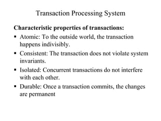 Transaction Processing System
Characteristic properties of transactions:
 Atomic: To the outside world, the transaction
happens indivisibly.
 Consistent: The transaction does not violate system
invariants.
 Isolated: Concurrent transactions do not interfere
with each other.
 Durable: Once a transaction commits, the changes
are permanent
 