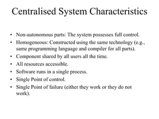 Centralised System Characteristics
• Non-autonomous parts: The system possesses full control.
• Homogeneous: Constructed using the same technology (e.g.,
same programming language and compiler for all parts).
• Component shared by all users all the time.
• All resources accessible.
• Software runs in a single process.
• Single Point of control.
• Single Point of failure (either they work or they do not
work).
 