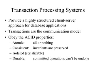 Transaction Processing Systems
• Provide a highly structured client-server
approach for database applications
• Transactions are the communication model
• Obey the ACID properties:
– Atomic: all or nothing
– Consistent: invariants are preserved
– Isolated (serializable)
– Durable: committed operations can’t be undone
 