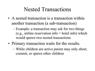 Nested Transactions
• A nested transaction is a transaction within
another transaction (a sub-transaction)
– Example: a transaction may ask for two things
(e.g., airline reservation info + hotel info) which
would spawn two nested transactions
• Primary transaction waits for the results.
– While children are active parent may only abort,
commit, or spawn other children
 