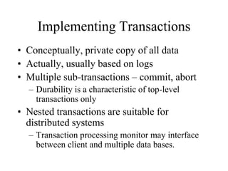 Implementing Transactions
• Conceptually, private copy of all data
• Actually, usually based on logs
• Multiple sub-transactions – commit, abort
– Durability is a characteristic of top-level
transactions only
• Nested transactions are suitable for
distributed systems
– Transaction processing monitor may interface
between client and multiple data bases.
 