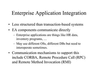 Enterprise Application Integration
• Less structured than transaction-based systems
• EA components communicate directly
– Enterprise applications are things like HR data,
inventory programs, …
– May use different OSs, different DBs but need to
interoperate sometimes.
• Communication mechanisms to support this
include CORBA, Remote Procedure Call (RPC)
and Remote Method Invocation (RMI)
 