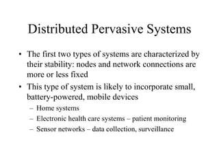 Distributed Pervasive Systems
• The first two types of systems are characterized by
their stability: nodes and network connections are
more or less fixed
• This type of system is likely to incorporate small,
battery-powered, mobile devices
– Home systems
– Electronic health care systems – patient monitoring
– Sensor networks – data collection, surveillance
 