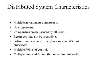 Distributed System Characteristics
• Multiple autonomous components.
• Heterogeneous.
• Components are not shared by all users.
• Resources may not be accessible.
• Software runs in concurrent processes on different
processors.
• Multiple Points of control.
• Multiple Points of failure (but more fault tolerant!).
 