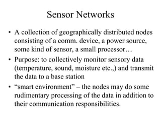 Sensor Networks
• A collection of geographically distributed nodes
consisting of a comm. device, a power source,
some kind of sensor, a small processor…
• Purpose: to collectively monitor sensory data
(temperature, sound, moisture etc.,) and transmit
the data to a base station
• “smart environment” – the nodes may do some
rudimentary processing of the data in addition to
their communication responsibilities.
 