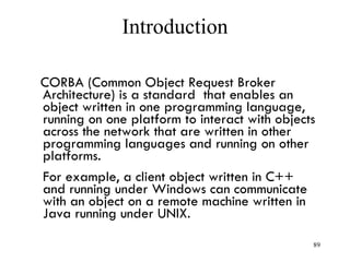 Introduction
CORBA (Common Object Request Broker
Architecture) is a standard that enables an
object written in one programming language,
running on one platform to interact with objects
across the network that are written in other
programming languages and running on other
platforms.
For example, a client object written in C++
and running under Windows can communicate
with an object on a remote machine written in
Java running under UNIX.
89
 