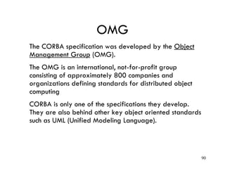 OMG
The CORBA specification was developed by the Object
Management Group (OMG).
The OMG is an international, not-for-profit group
consisting of approximately 800 companies and
organizations defining standards for distributed object
computing
CORBA is only one of the specifications they develop.
They are also behind other key object oriented standards
such as UML (Unified Modeling Language).
90
 