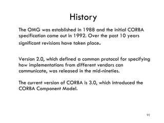 History
The OMG was established in 1988 and the initial CORBA
specification came out in 1992. Over the past 10 years
significant revisions have taken place.
Version 2.0, which defined a common protocol for specifying
how implementations from different vendors can
communicate, was released in the mid-nineties.
The current version of CORBA is 3.0, which introduced the
CORBA Component Model.
91
 