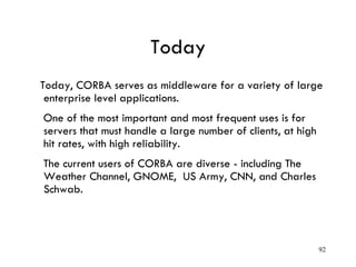 Today
Today, CORBA serves as middleware for a variety of large
enterprise level applications.
One of the most important and most frequent uses is for
servers that must handle a large number of clients, at high
hit rates, with high reliability.
The current users of CORBA are diverse - including The
Weather Channel, GNOME, US Army, CNN, and Charles
Schwab.
92
 