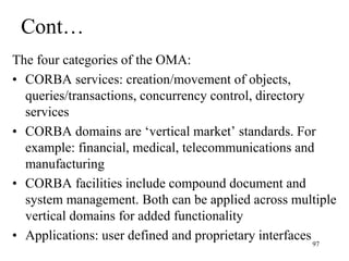 Cont…
The four categories of the OMA:
• CORBA services: creation/movement of objects,
queries/transactions, concurrency control, directory
services
• CORBA domains are ‘vertical market’ standards. For
example: financial, medical, telecommunications and
manufacturing
• CORBA facilities include compound document and
system management. Both can be applied across multiple
vertical domains for added functionality
• Applications: user defined and proprietary interfaces97
 