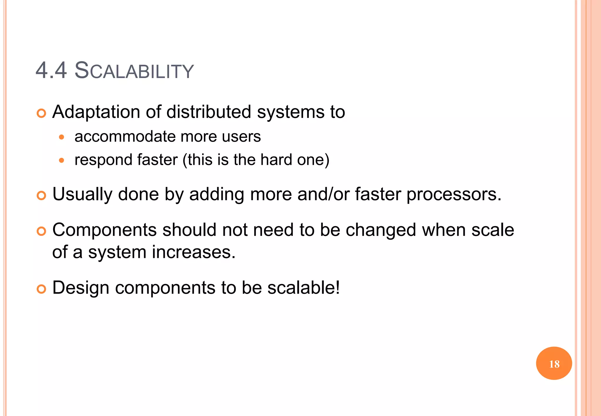 4.4 SCALABILITY
 Adaptation of distributed systems to
 accommodate more users
 respond faster (this is the hard one)
 Usually done by adding more and/or faster processors.
 Components should not need to be changed when scale
of a system increases.
 Design components to be scalable!
18
 