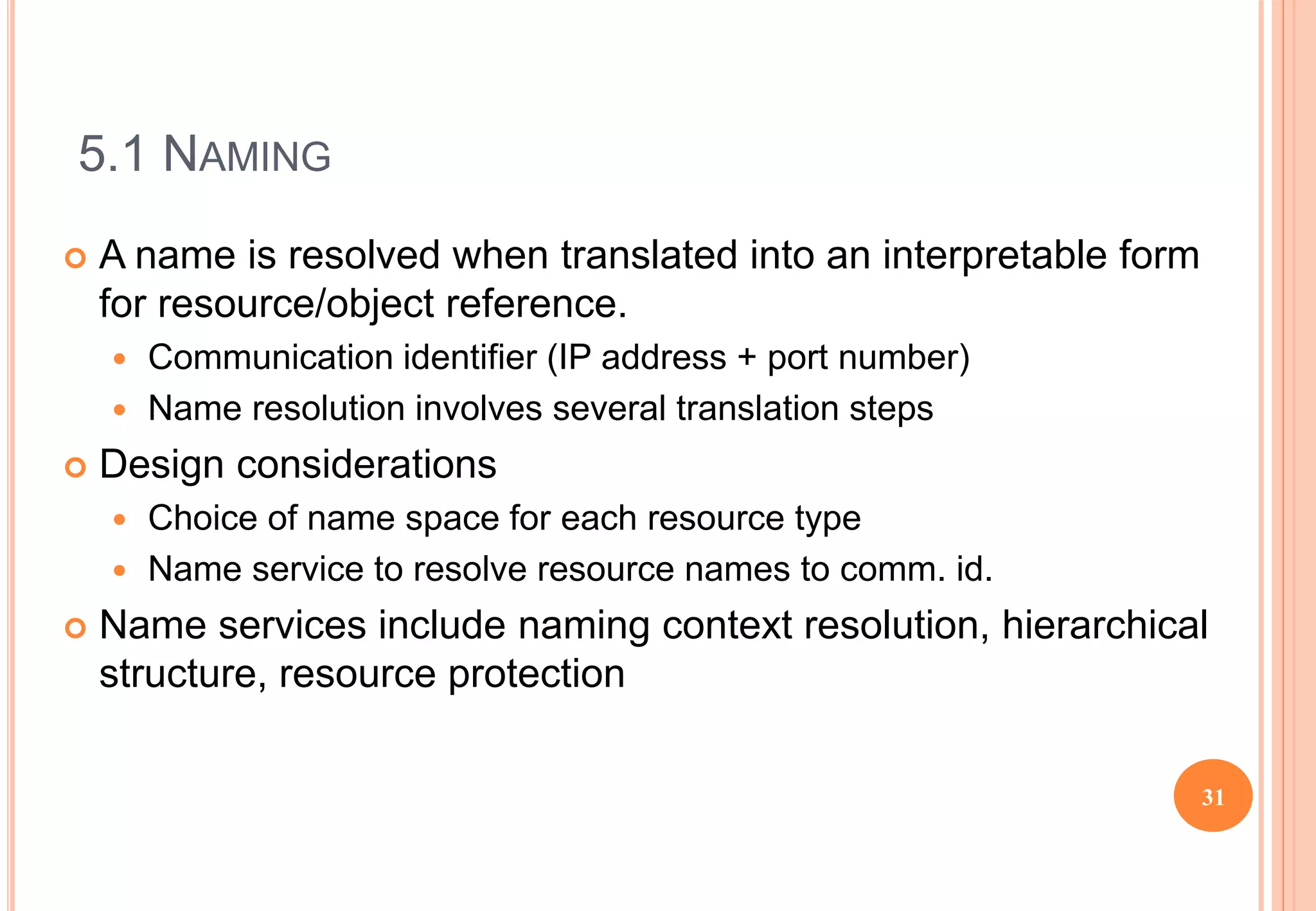 5.1 NAMING
 A name is resolved when translated into an interpretable form
for resource/object reference.
 Communication identifier (IP address + port number)
 Name resolution involves several translation steps
 Design considerations
 Choice of name space for each resource type
 Name service to resolve resource names to comm. id.
 Name services include naming context resolution, hierarchical
structure, resource protection
31
 