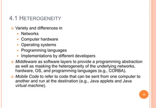 4.1 HETEROGENEITY
 Variety and differences in
 Networks
 Computer hardware
 Operating systems
 Programming languages
 Implementations by different developers
 Middleware as software layers to provide a programming abstraction
as well as masking the heterogeneity of the underlying networks,
hardware, OS, and programming languages (e.g., CORBA).
 Mobile Code to refer to code that can be sent from one computer to
another and run at the destination (e.g., Java applets and Java
virtual machine).
15
 