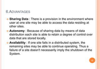 6.ADVANTAGES
 Sharing Data : There is a provision in the environment where
user at one site may be able to access the data residing at
other sites.
 Autonomy : Because of sharing data by means of data
distribution each site is able to retain a degree of control over
data that are stored locally.
 Availability : If one site fails in a distributed system, the
remaining sites may be able to continue operating. Thus a
failure of a site doesn't necessarily imply the shutdown of the
System.
42
 