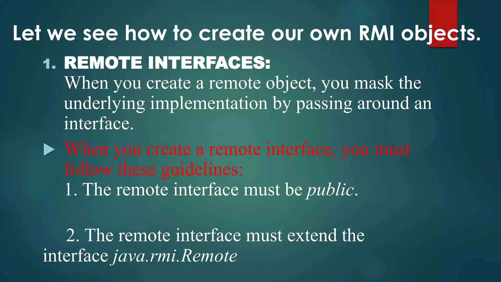 Let we see how to create our own RMI objects.
1.

REMOTE INTERFACES:

When you create a remote object, you mask the
underlying implementation by passing around an
interface.
 When you create a remote interface, you must
follow these guidelines:
1. The remote interface must be public.
2. The remote interface must extend the
interface java.rmi.Remote

 