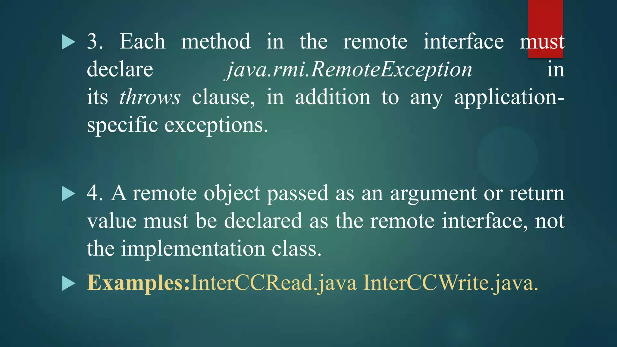 



3. Each method in the remote interface must
declare
java.rmi.RemoteException
in
its throws clause, in addition to any applicationspecific exceptions.

4. A remote object passed as an argument or return
value must be declared as the remote interface, not
the implementation class.
 Examples:InterCCRead.java InterCCWrite.java.

 