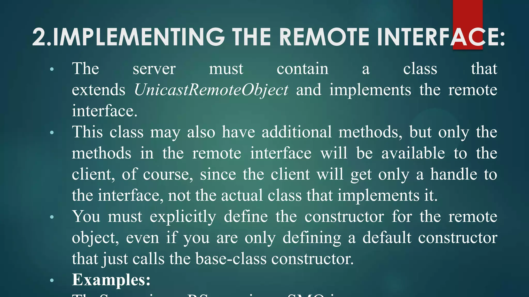 2.IMPLEMENTING THE REMOTE INTERFACE:
•

•

•

•

The
server
must
contain
a
class
that
extends UnicastRemoteObject and implements the remote
interface.
This class may also have additional methods, but only the
methods in the remote interface will be available to the
client, of course, since the client will get only a handle to
the interface, not the actual class that implements it.
You must explicitly define the constructor for the remote
object, even if you are only defining a default constructor
that just calls the base-class constructor.
Examples:

 