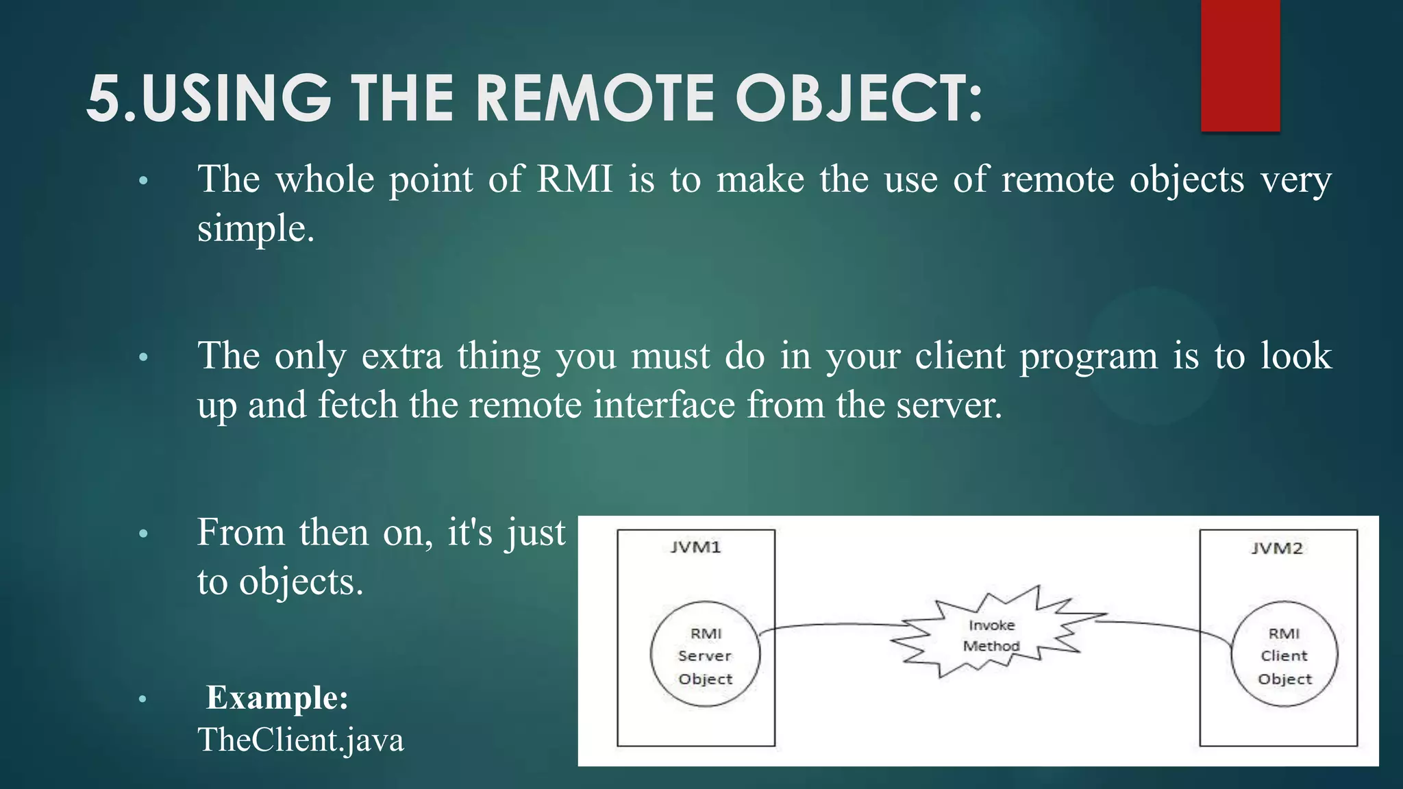 5.USING THE REMOTE OBJECT:
•

The whole point of RMI is to make the use of remote objects very
simple.

•

The only extra thing you must do in your client program is to look
up and fetch the remote interface from the server.

•

From then on, it's just regular java programming: sending messages
to objects.

•

Example:
TheClient.java

 