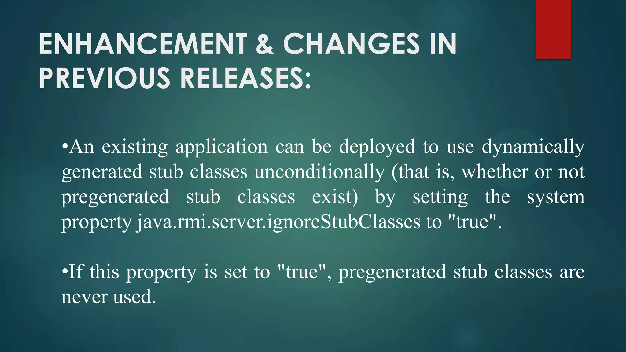 ENHANCEMENT & CHANGES IN
PREVIOUS RELEASES:
•An existing application can be deployed to use dynamically
generated stub classes unconditionally (that is, whether or not
pregenerated stub classes exist) by setting the system
property java.rmi.server.ignoreStubClasses to "true".
•If this property is set to "true", pregenerated stub classes are
never used.

 