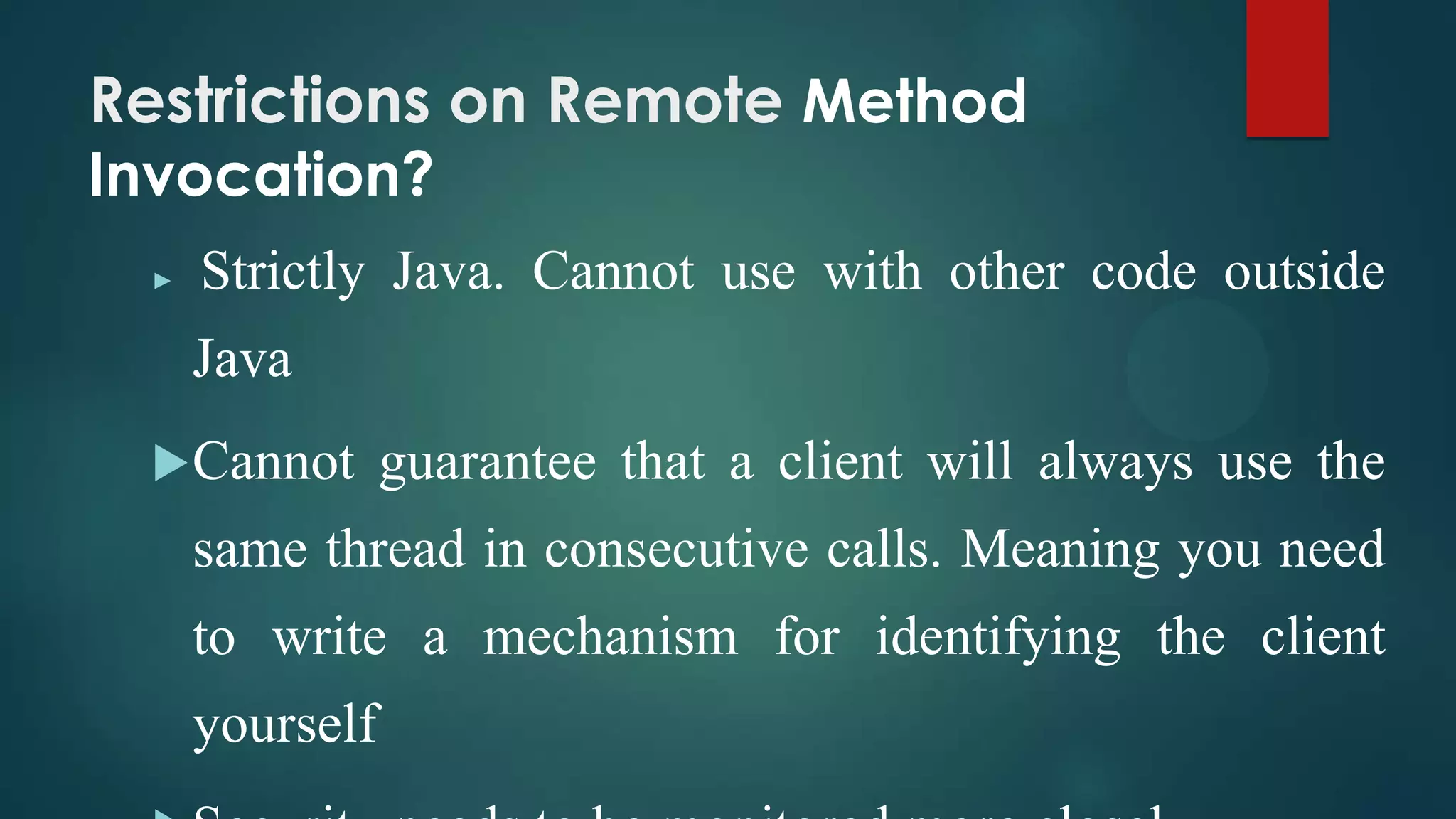 Restrictions on Remote Method
Invocation?
►

Strictly Java. Cannot use with other code outside
Java

 Cannot

guarantee that a client will always use the

same thread in consecutive calls. Meaning you need
to write a mechanism for identifying the client
yourself

 
