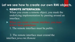 Let we see how to create our own RMI objects.
1.

REMOTE INTERFACES:

When you create a remote object, you mask the
underlying implementation by passing around an
interface.
 When you create a remote interface, you must
follow these guidelines:
1. The remote interface must be public.
2. The remote interface must extend the
interface java.rmi.Remote

 