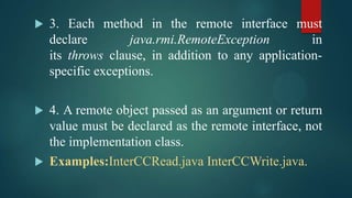 



3. Each method in the remote interface must
declare
java.rmi.RemoteException
in
its throws clause, in addition to any applicationspecific exceptions.

4. A remote object passed as an argument or return
value must be declared as the remote interface, not
the implementation class.
 Examples:InterCCRead.java InterCCWrite.java.

 