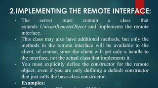 2.IMPLEMENTING THE REMOTE INTERFACE:
•

•

•

•

The
server
must
contain
a
class
that
extends UnicastRemoteObject and implements the remote
interface.
This class may also have additional methods, but only the
methods in the remote interface will be available to the
client, of course, since the client will get only a handle to
the interface, not the actual class that implements it.
You must explicitly define the constructor for the remote
object, even if you are only defining a default constructor
that just calls the base-class constructor.
Examples:

 