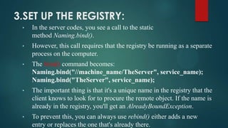 3.SET UP THE REGISTRY:
•

In the server codes, you see a call to the static
method Naming.bind().

•

However, this call requires that the registry be running as a separate
process on the computer.

•

The bind() command becomes:
Naming.bind("//machine_name/TheServer", service_name);
Naming.bind("TheServer", service_name);

•

The important thing is that it's a unique name in the registry that the
client knows to look for to procure the remote object. If the name is
already in the registry, you'll get an AlreadyBoundException.

•

To prevent this, you can always use rebind() either adds a new
entry or replaces the one that's already there.

 