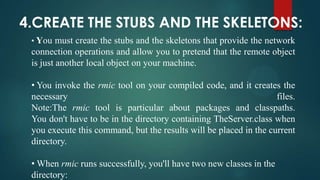4.CREATE THE STUBS AND THE SKELETONS:
• You must create the stubs and the skeletons that provide the network

connection operations and allow you to pretend that the remote object
is just another local object on your machine.
• You invoke the rmic tool on your compiled code, and it creates the
necessary
files.
Note:The rmic tool is particular about packages and classpaths.
You don't have to be in the directory containing TheServer.class when
you execute this command, but the results will be placed in the current
directory.
• When rmic runs successfully, you'll have two new classes in the
directory:

 