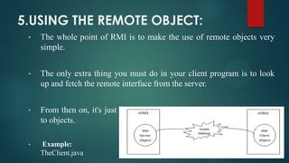 5.USING THE REMOTE OBJECT:
•

The whole point of RMI is to make the use of remote objects very
simple.

•

The only extra thing you must do in your client program is to look
up and fetch the remote interface from the server.

•

From then on, it's just regular java programming: sending messages
to objects.

•

Example:
TheClient.java

 