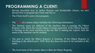 PROGRAMMING A CLIENT:
•
•
•
1.

Having described how to define Remote and Serializable classes, we now
discuss how to program the Client and Server.
The Client itself is just a Java program.
The name of a remote object includes the following information:
The Internet name (or address) of the machine that is running the Object
Registry with which the remote object is being registered. If the Object Registry
is running on the same machine as the one that is making the request, then the
name of the machine can be omitted.

2.

The port to which the Object Registry is listening. If the Object Registry is
listening to the default port, 1099, then this does not have to be included in the
name.

3.

The local name of the remote object within the Object Registry.

 