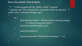 Here is the example Client program:
/** * Client program for the "Hello, world!" example.
* @param argv The command line arguments which are ignored. */
public static void main (String[] argv)
{
try {
HelloInterface hello = (HelloInterface) Naming.lookup
("//ortles.ccs.neu.edu/Hello");
System.out.println (hello.say());
}
catch (Exception e)
{
System.out.println ("HelloClient exception: " + e);
}
}

 