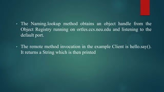 •

The Naming.lookup method obtains an object handle from the
Object Registry running on ortles.ccs.neu.edu and listening to the
default port.

•

The remote method invocation in the example Client is hello.say().
It returns a String which is then printed

 