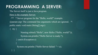 PROGRAMMING A SERVER:
The Server itself is just a Java program.
Here is the example Server:
/** * Server program for the "Hello, world!" example.

@param argv The command line arguments which are ignored. */
public static void main (String[] argv)
{ try {
Naming.rebind ("Hello", new Hello ("Hello, world!"));

System.out.println ("Hello Server is ready.");
} catch (Exception e)
{

System.out.println ("Hello Server failed: " + e);
} }

 