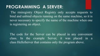 PROGRAMMING A SERVER:
The rmiregistry Object Registry only accepts requests to
bind and unbind objects running on the same machine, so it is
never necessary to specify the name of the machine when one
is registering an object.
The code for the Server can be placed in any convenient
class. In the example Server, it was placed in a
class HelloServer that contains only the program above.

 