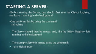 STARTING A SERVER:
•Before starting the Server, one should first start the Object Registry,
and leave it running in the background.
•One performs this by using the command:
rmiregistry
•

•

The Server should then be started; and, like the Object Registry, left
running in the background.

The example Server is started using the command:
 java HelloServer

 