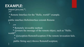 EXAMPLE:
import java.rmi.*;
/**
* Remote Interface for the "Hello, world!" example.
*/
public interface HelloInterface extends Remote
{
/**
* Remotely invocable method.
* @return the message of the remote object, such as "Hello,
world!".
* @exception RemoteException if the remote invocation fails.
*/
public String say() throws RemoteException;
}

 