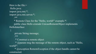 Here is the file:=
Hello.java:
import java.rmi.*;
import java.rmi.server.*;
/**
* Remote Class for the "Hello, world!" example.*/
public class Hello extends UnicastRemoteObject implements
HelloInterface
{
private String message;
/**
* Construct a remote object
* @param msg the message of the remote object, such as "Hello,
world!".
* @exception RemoteException if the object handle cannot be
constructed.

 