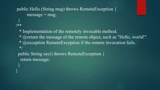 public Hello (String msg) throws RemoteException {
message = msg;
}
/**
* Implementation of the remotely invocable method.
* @return the message of the remote object, such as "Hello, world!".
* @exception RemoteException if the remote invocation fails.
*/
public String say() throws RemoteException {
return message;
}
}

 
