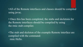 •All of the Remote interfaces and classes should be compiled
using javac.
• Once this has been completed, the stubs and skeletons for
the Remote interfaces should be compiled by using
the rmic stub compiler.
•The stub and skeleton of the example Remote interface are
compiled with the command:
rmic Hello.

 