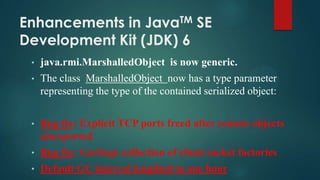 Enhancements in JavaTM SE
Development Kit (JDK) 6
•

java.rmi.MarshalledObject is now generic.

•

The class MarshalledObject now has a type parameter
representing the type of the contained serialized object:

•

Bug fix: Explicit TCP ports freed after remote objects
unexported

•

Bug fix: Garbage collection of client socket factories

•

Default GC interval lengthed to one hour

 