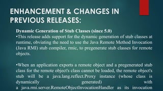ENHANCEMENT & CHANGES IN
PREVIOUS RELEASES:
Dynamic Generation of Stub Classes (since 5.0)
•This release adds support for the dynamic generation of stub classes at
runtime, obviating the need to use the Java Remote Method Invocation
(Java RMI) stub compiler, rmic, to pregenerate stub classes for remote
objects.

•When an application exports a remote object and a pregenerated stub
class for the remote object's class cannot be loaded, the remote object's
stub will be a java.lang.reflect.Proxy instance (whose class is
dynamically
generated)
with
a java.rmi.server.RemoteObjectInvocationHandler as its invocation

 