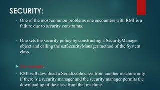 SECURITY:
•

One of the most common problems one encounters with RMI is a
failure due to security constraints.

•

One sets the security policy by constructing a SecurityManager
object and calling the setSecurityManager method of the System
class.



For example,

•

RMI will download a Serializable class from another machine only
if there is a security manager and the security manager permits the
downloading of the class from that machine.

 