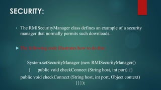 SECURITY:
•

The RMISecurityManager class defines an example of a security
manager that normally permits such downloads.



The following code illustrates how to do this:
System.setSecurityManager (new RMISecurityManager()

{

public void checkConnect (String host, int port) {}

public void checkConnect (String host, int port, Object context)
{}});

 