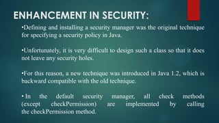 ENHANCEMENT IN SECURITY:
•Defining and installing a security manager was the original technique
for specifying a security policy in Java.
•Unfortunately, it is very difficult to design such a class so that it does
not leave any security holes.
•For this reason, a new technique was introduced in Java 1.2, which is
backward compatible with the old technique.
• In the default security manager, all check
(except
checkPermission)
are
implemented
by
the checkPermission method.

methods
calling

 