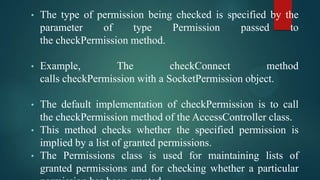 •

The type of permission being checked is specified by the
parameter
of
type
Permission
passed
to
the checkPermission method.

•

Example,
The
checkConnect
method
calls checkPermission with a SocketPermission object.

•

The default implementation of checkPermission is to call
the checkPermission method of the AccessController class.
This method checks whether the specified permission is
implied by a list of granted permissions.
The Permissions class is used for maintaining lists of
granted permissions and for checking whether a particular

•
•

 