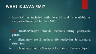 WHAT IS JAVA RMI?
•

Java RMI is included with Java SE and is available as
a separate download for Java ME.

•

Eg: RMIServer.java provide methods string gets(),void
gets(s).



client may use 2 methods for retrieving & storing a
string in s.



client may modify & inspect local state of server object.

 